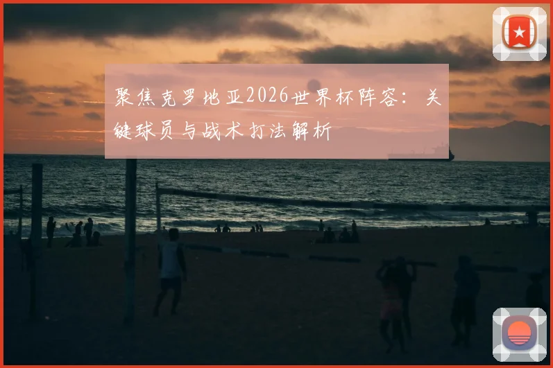 聚焦克罗地亚2026世界杯阵容：关键球员与战术打法解析