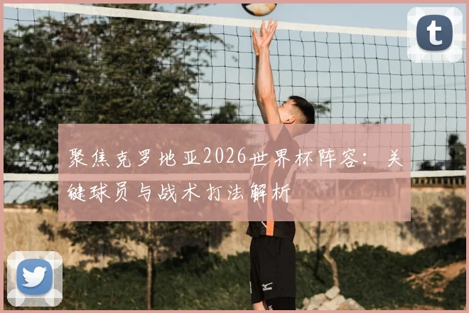 聚焦克罗地亚2026世界杯阵容：关键球员与战术打法解析